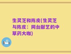 生灵芝和陈皮(生灵芝与陈皮：同台献艺的中草药大咖)