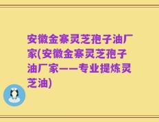 安徽金寨灵芝孢子油厂家(安徽金寨灵芝孢子油厂家——专业提炼灵芝油)