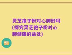 灵芝孢子粉对心肺好吗(探究灵芝孢子粉对心肺健康的益处)