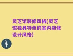 灵芝馆装修风格(灵芝馆独具特色的室内装修设计风格)