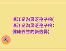 浙江纪沟灵芝孢子粉(浙江纪沟灵芝孢子粉：健康养生的新选择)