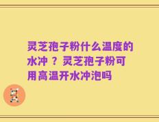 灵芝孢子粉什么温度的水冲 ？灵芝孢子粉可用高温开水冲泡吗