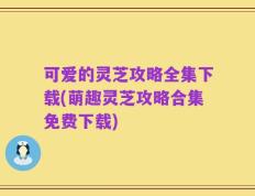 可爱的灵芝攻略全集下载(萌趣灵芝攻略合集免费下载)