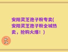 安阳灵芝孢子粉专卖(安阳灵芝孢子粉全城热卖，抢购火爆！)