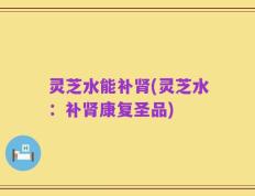 灵芝水能补肾(灵芝水：补肾康复圣品)