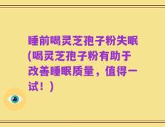 睡前喝灵芝孢子粉失眠(喝灵芝孢子粉有助于改善睡眠质量，值得一试！)