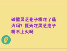 破壁灵芝孢子粉吃了造火吗？夏天吃灵芝孢子粉不上火吗