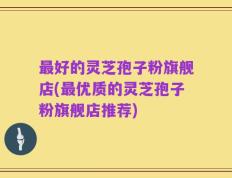 最好的灵芝孢子粉旗舰店(最优质的灵芝孢子粉旗舰店推荐)