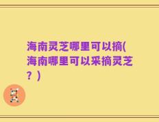 海南灵芝哪里可以摘(海南哪里可以采摘灵芝？)