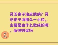 灵芝孢子油皮肤病？灵芝孢子油那么一小粒，主要是由什么做成的呢，值得购买吗