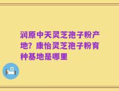 润原中天灵芝孢子粉产地？康怡灵芝孢子粉育种基地是哪里