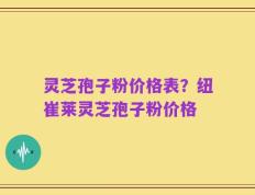 灵芝孢子粉价格表？纽崔莱灵芝孢子粉价格