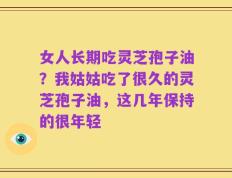 女人长期吃灵芝孢子油？我姑姑吃了很久的灵芝孢子油，这几年保持的很年轻