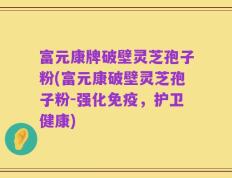 富元康牌破壁灵芝孢子粉(富元康破壁灵芝孢子粉-强化免疫，护卫健康)