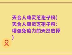 天合人康灵芝孢子粉(天合人康灵芝孢子粉：增强免疫力的天然选择)
