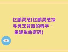亿鹏灵芝(亿鹏灵芝探寻灵芝背后的科学 - 重建生命密码)
