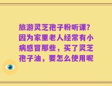 旅游灵芝孢子粉听课？因为家里老人经常有小病感冒那些，买了灵芝孢子油，要怎么使用呢