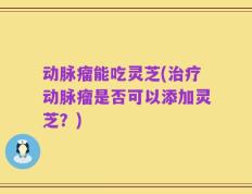 动脉瘤能吃灵芝(治疗动脉瘤是否可以添加灵芝？)