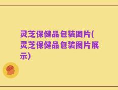 灵芝保健品包装图片(灵芝保健品包装图片展示)
