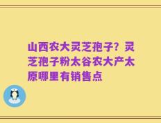 山西农大灵芝孢子？灵芝孢子粉太谷农大产太原哪里有销售点