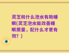 灵芝和什么泡水有助睡眠(灵芝泡水能改善睡眠质量，配什么才更有效？)
