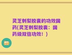 灵芝刺梨胶囊的功效国药(灵芝刺梨胶囊：国药级双倍功效！)