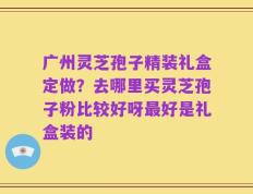 广州灵芝孢子精装礼盒定做？去哪里买灵芝孢子粉比较好呀最好是礼盒装的