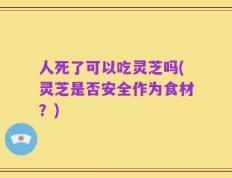 人死了可以吃灵芝吗(灵芝是否安全作为食材？)