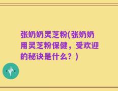 张奶奶灵芝粉(张奶奶用灵芝粉保健，受欢迎的秘诀是什么？)