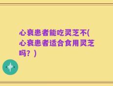 心衰患者能吃灵芝不(心衰患者适合食用灵芝吗？)
