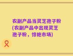 农副产品当灵芝孢子粉(农副产品中出现灵芝孢子粉，惊艳市场)