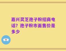 嘉兴灵芝孢子粉招商电话？孢子粉市面售价是多少