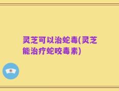 灵芝可以治蛇毒(灵芝能治疗蛇咬毒素)