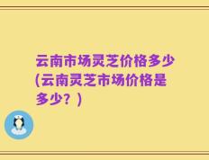 云南市场灵芝价格多少(云南灵芝市场价格是多少？)