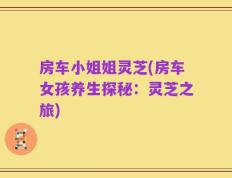 房车小姐姐灵芝(房车女孩养生探秘：灵芝之旅)