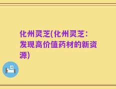 化州灵芝(化州灵芝：发现高价值药材的新资源)