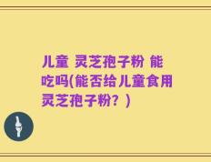 儿童 灵芝孢子粉 能吃吗(能否给儿童食用灵芝孢子粉？)