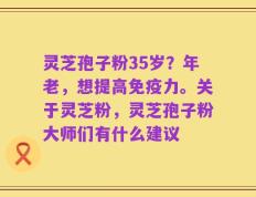 灵芝孢子粉35岁？年老，想提高免疫力。关于灵芝粉，灵芝孢子粉大师们有什么建议