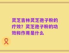 灵芝吉林灵芝孢子粉的疗效？灵芝孢子粉的功效和作用是什么