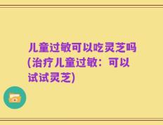 儿童过敏可以吃灵芝吗(治疗儿童过敏：可以试试灵芝)