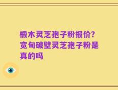 椴木灵芝孢子粉报价？宽甸破壁灵芝孢子粉是真的吗