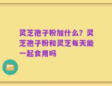 灵芝孢子粉加什么？灵芝孢子粉和灵芝每天能一起食用吗
