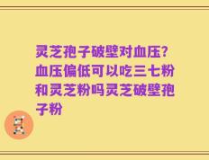 灵芝孢子破壁对血压？血压偏低可以吃三七粉和灵芝粉吗灵芝破壁孢子粉