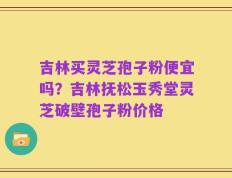吉林买灵芝孢子粉便宜吗？吉林抚松玉秀堂灵芝破壁孢子粉价格