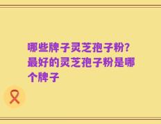 哪些牌子灵芝孢子粉？最好的灵芝孢子粉是哪个牌子