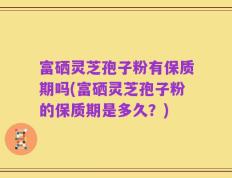 富硒灵芝孢子粉有保质期吗(富硒灵芝孢子粉的保质期是多久？)