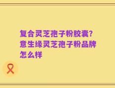 复合灵芝孢子粉胶囊？意生缘灵芝孢子粉品牌怎么样