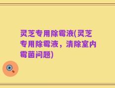 灵芝专用除霉液(灵芝专用除霉液，清除室内霉菌问题)