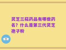 灵芝三萜药品有哪些药名？什么是第三代灵芝孢子粉