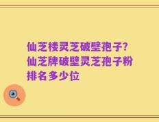 仙芝楼灵芝破壁孢子？仙芝牌破壁灵芝孢子粉排名多少位